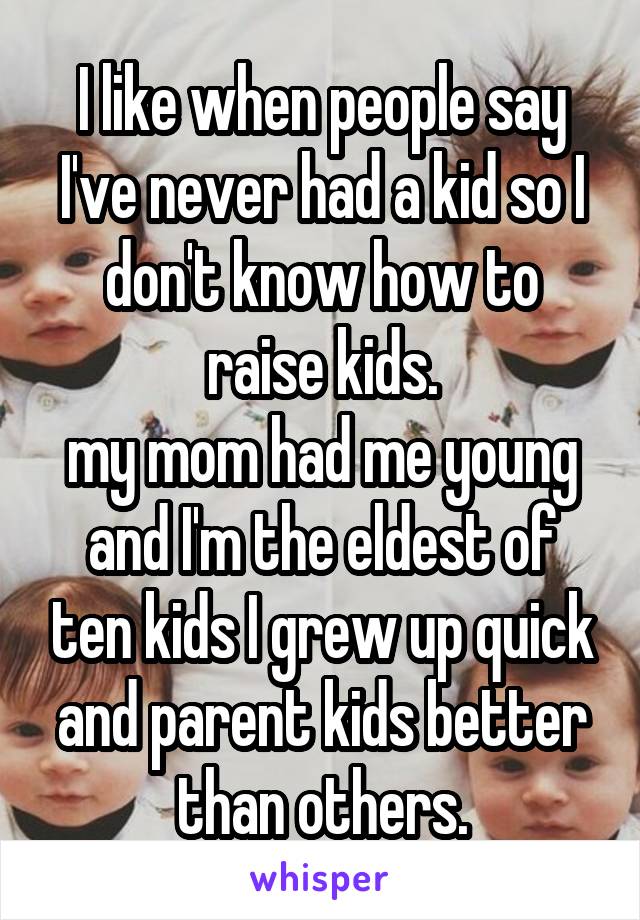 I like when people say I've never had a kid so I don't know how to raise kids.
my mom had me young and I'm the eldest of ten kids I grew up quick and parent kids better than others.