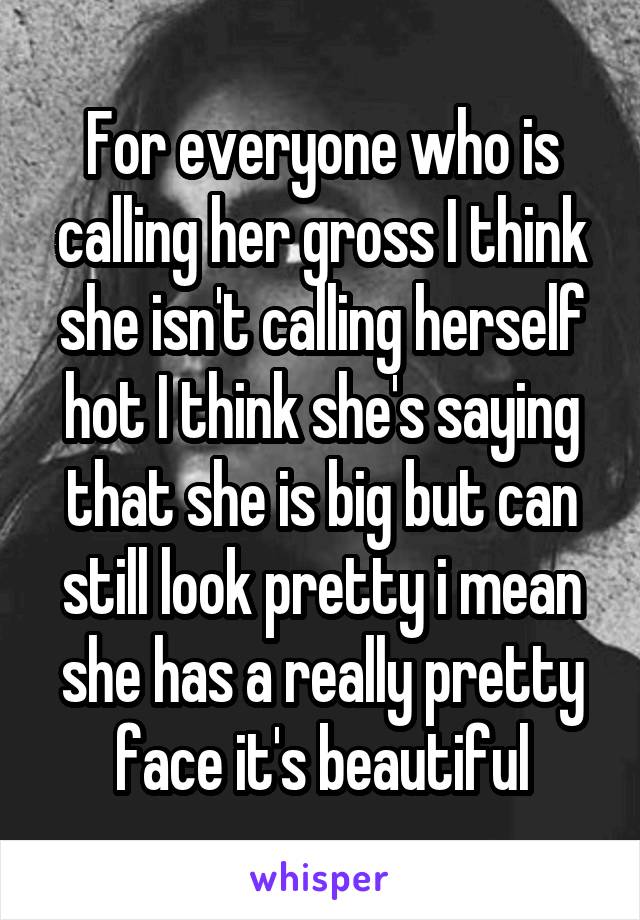 For everyone who is calling her gross I think she isn't calling herself hot I think she's saying that she is big but can still look pretty i mean she has a really pretty face it's beautiful