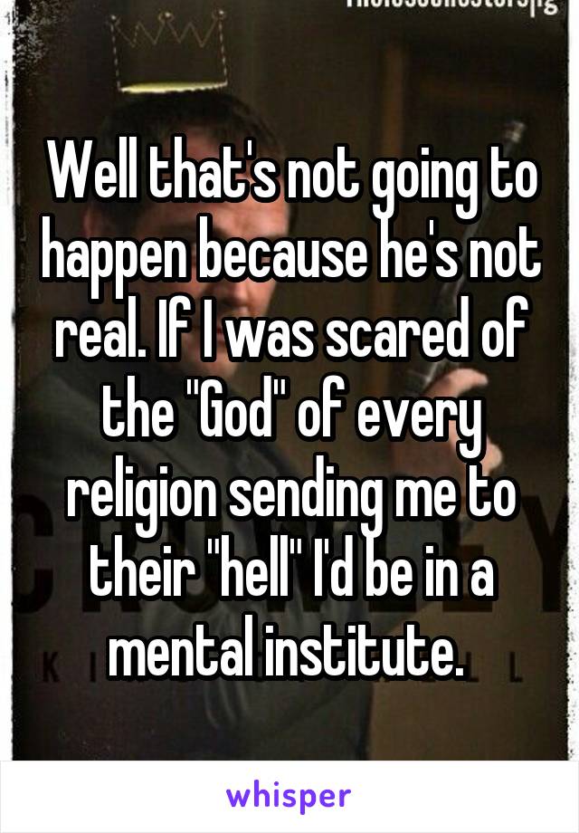 Well that's not going to happen because he's not real. If I was scared of the "God" of every religion sending me to their "hell" I'd be in a mental institute. 