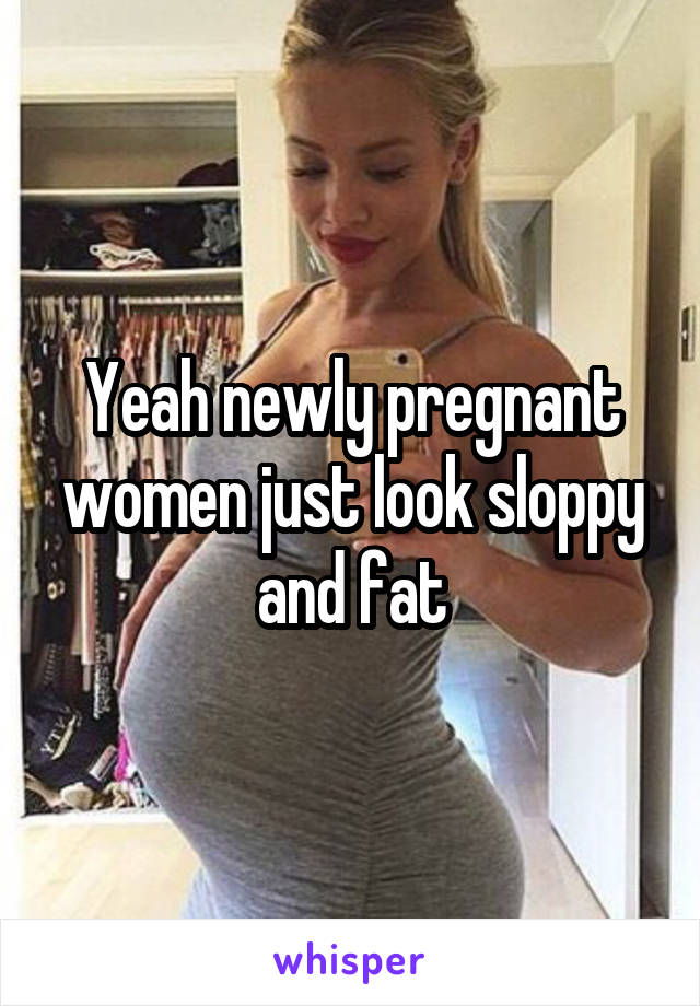 Yeah newly pregnant women just look sloppy and fat