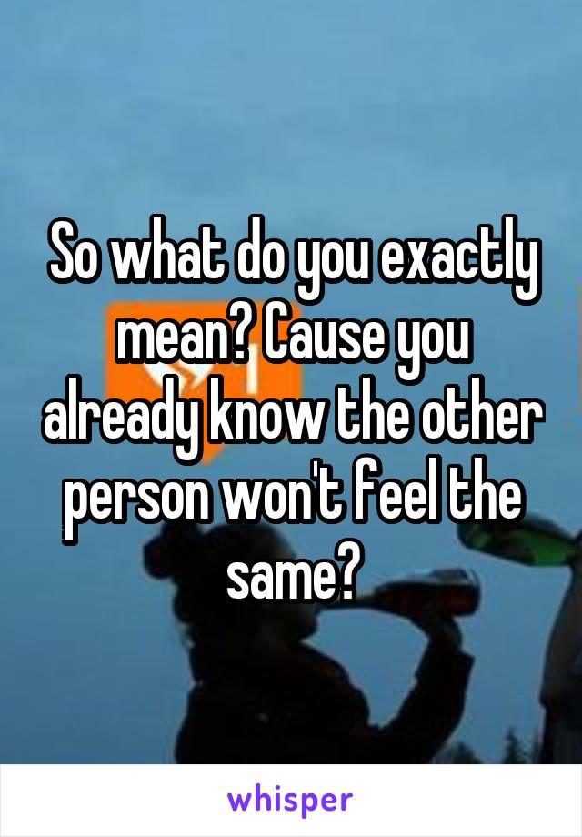 So what do you exactly mean? Cause you already know the other person won't feel the same?