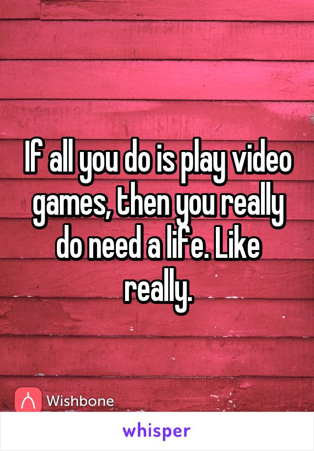 If all you do is play video games, then you really do need a life. Like really.