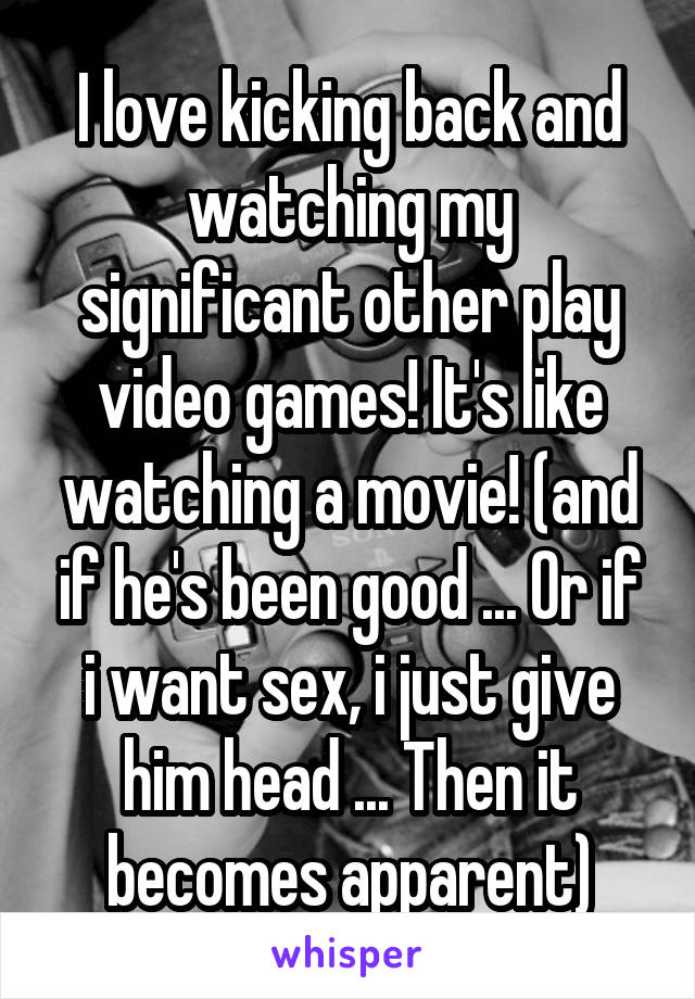 I love kicking back and watching my significant other play video games! It's like watching a movie! (and if he's been good ... Or if i want sex, i just give him head ... Then it becomes apparent)