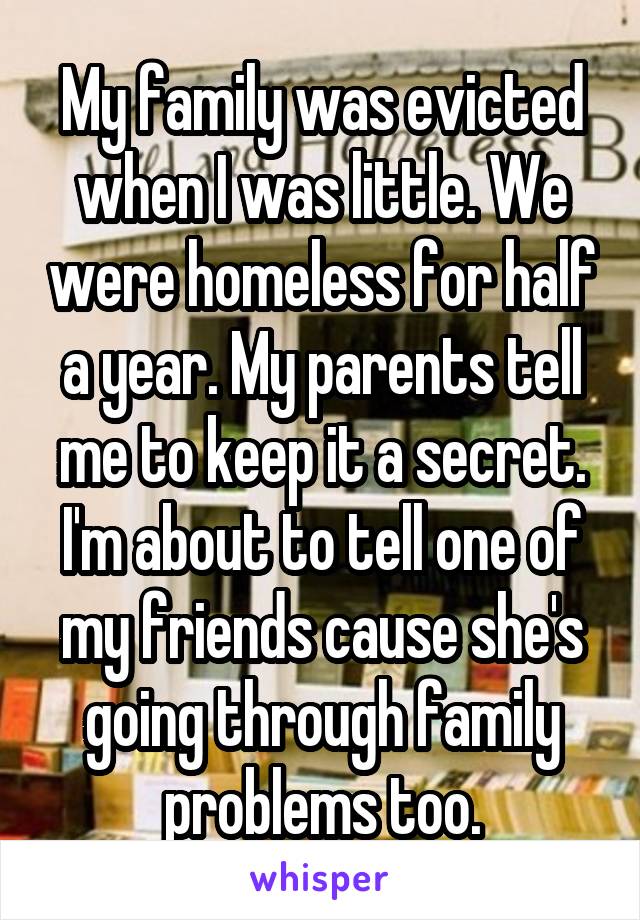 My family was evicted when I was little. We were homeless for half a year. My parents tell me to keep it a secret. I'm about to tell one of my friends cause she's going through family problems too.