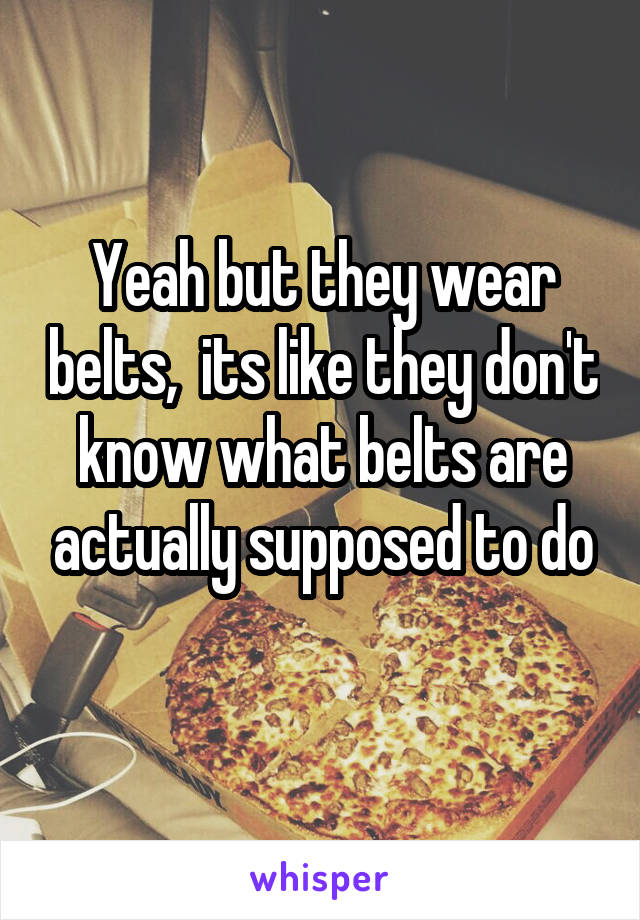 Yeah but they wear belts,  its like they don't know what belts are actually supposed to do
