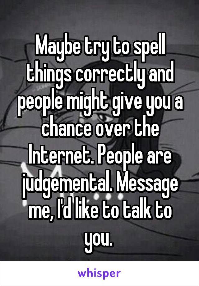 Maybe try to spell things correctly and people might give you a chance over the Internet. People are judgemental. Message me, I'd like to talk to you. 