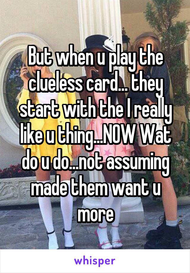 But when u play the clueless card... they start with the I really like u thing...NOW Wat do u do...not assuming made them want u more