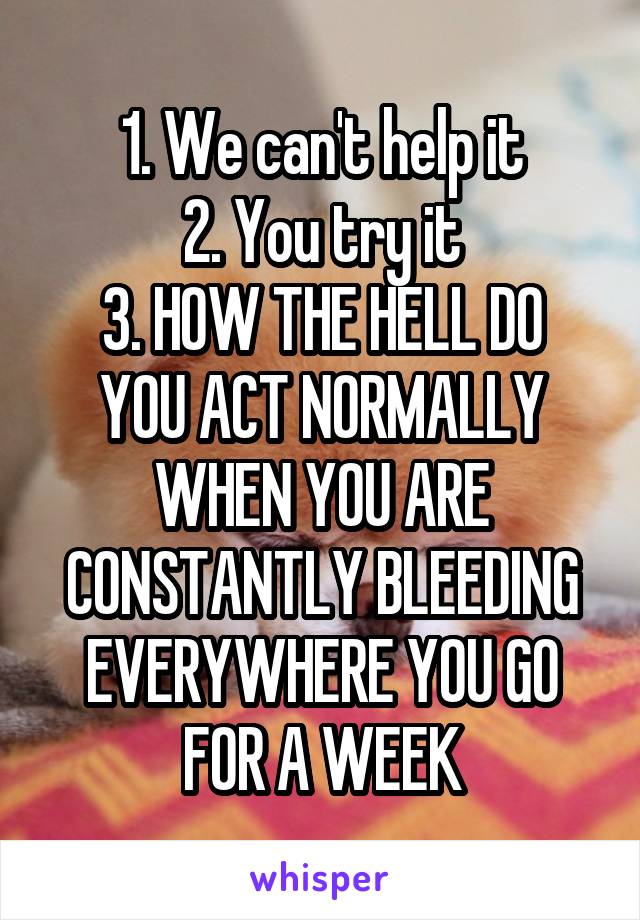 1. We can't help it
2. You try it
3. HOW THE HELL DO YOU ACT NORMALLY WHEN YOU ARE CONSTANTLY BLEEDING EVERYWHERE YOU GO FOR A WEEK