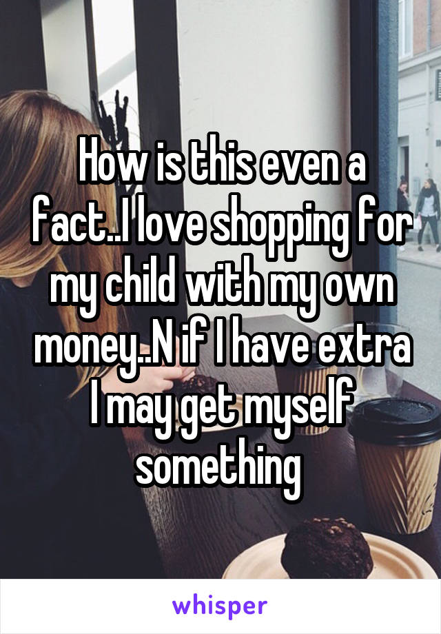 How is this even a fact..I love shopping for my child with my own money..N if I have extra I may get myself something 