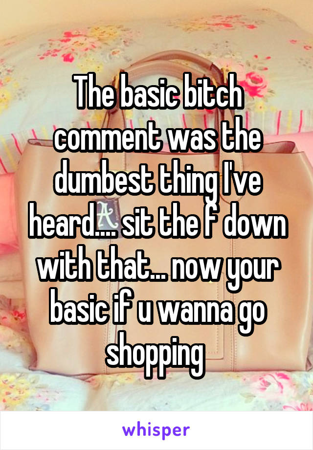 The basic bitch comment was the dumbest thing I've heard.... sit the f down with that... now your basic if u wanna go shopping 