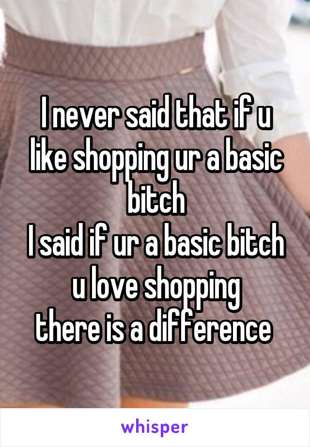 I never said that if u like shopping ur a basic bitch
I said if ur a basic bitch u love shopping
there is a difference 