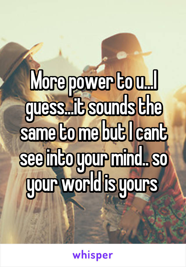 More power to u...I guess...it sounds the same to me but I cant see into your mind.. so your world is yours 