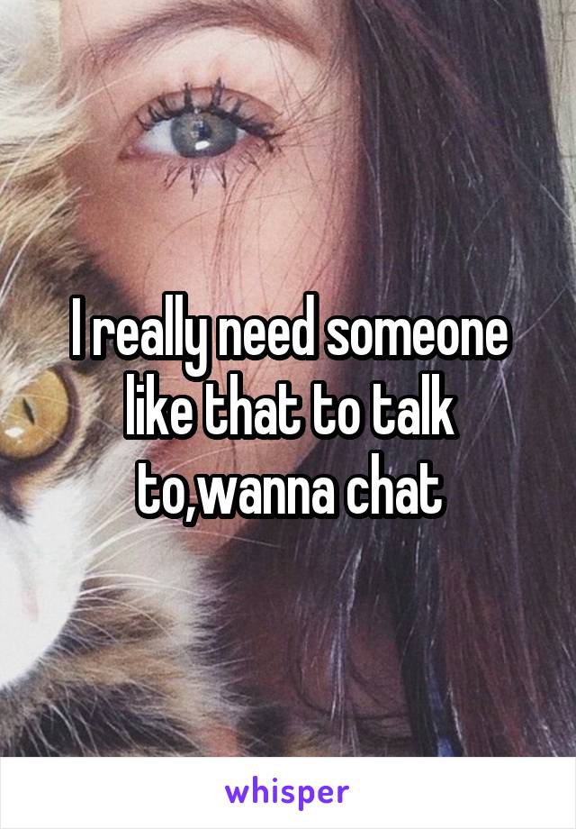 I really need someone like that to talk to,wanna chat