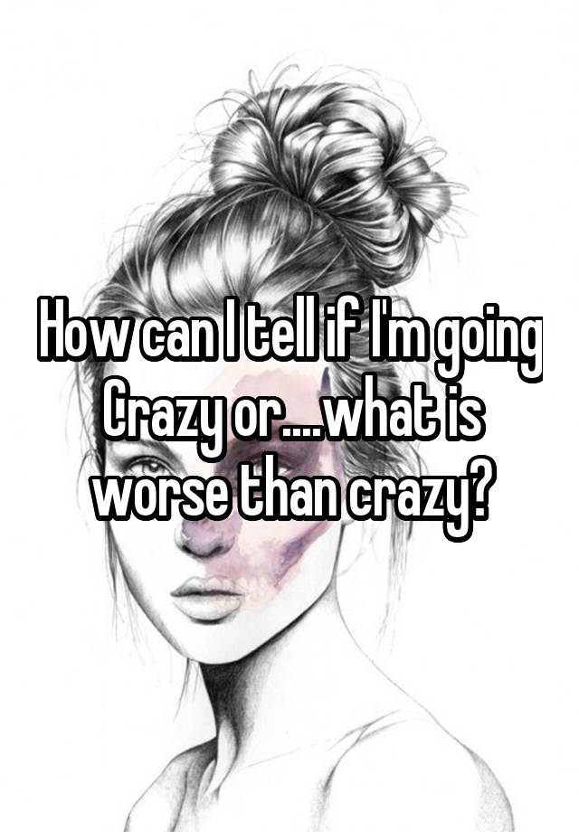 How Can I Tell If I M Going Crazy Or What Is Worse Than Crazy