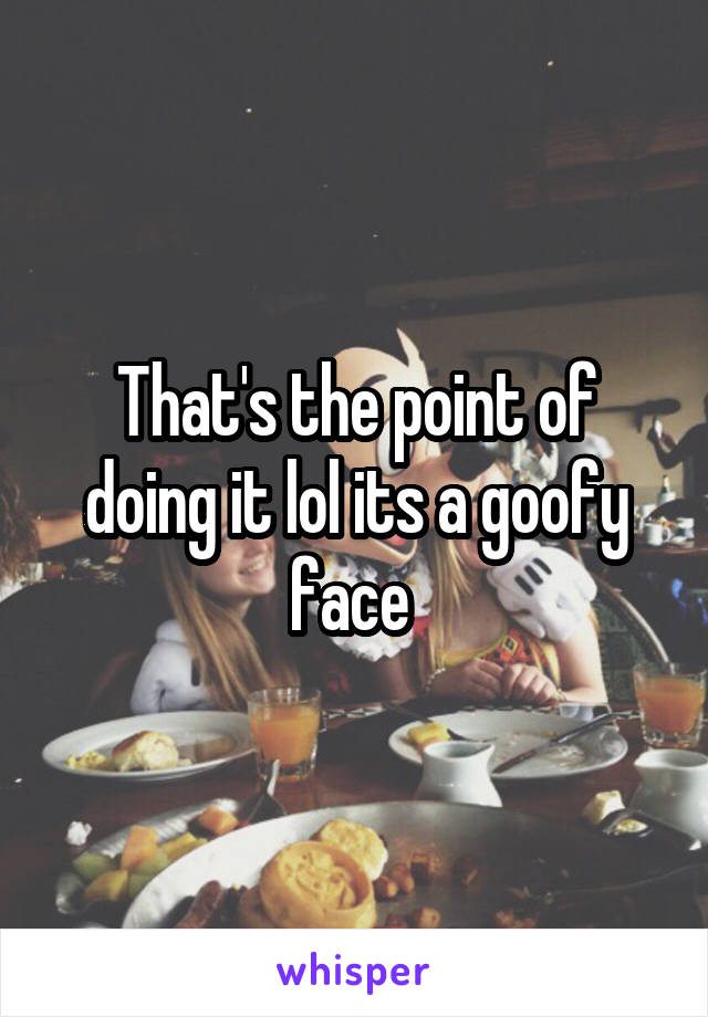 That's the point of doing it lol its a goofy face 