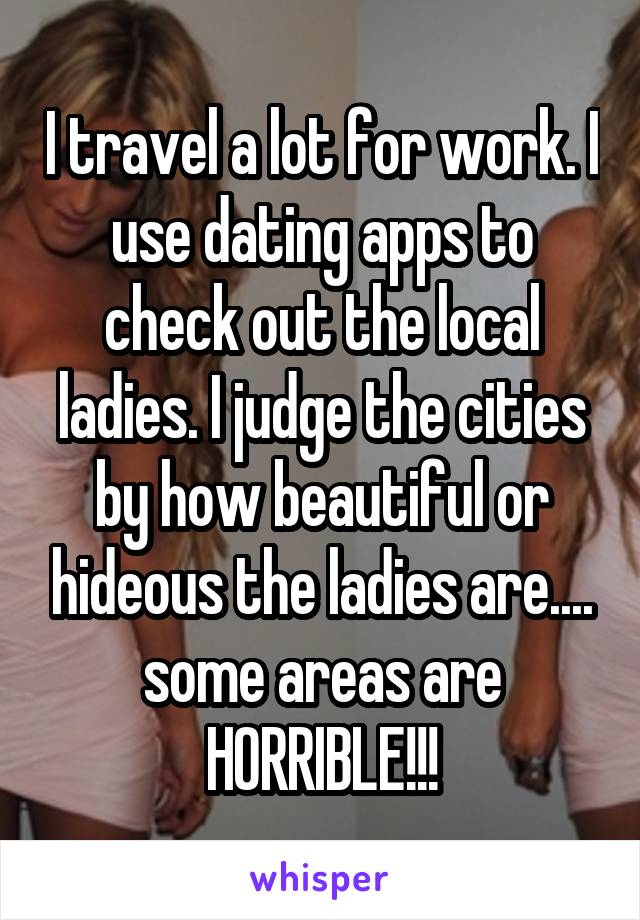 I travel a lot for work. I use dating apps to check out the local ladies. I judge the cities by how beautiful or hideous the ladies are.... some areas are HORRIBLE!!!