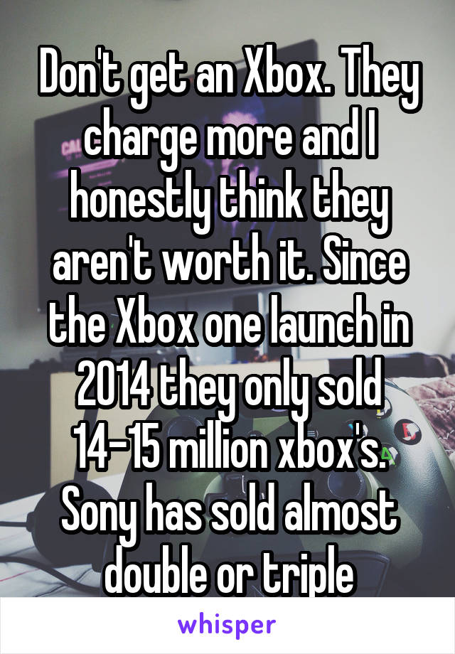 Don't get an Xbox. They charge more and I honestly think they aren't worth it. Since the Xbox one launch in 2014 they only sold 14-15 million xbox's. Sony has sold almost double or triple