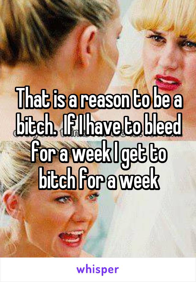 That is a reason to be a bitch.  If I have to bleed for a week I get to bitch for a week