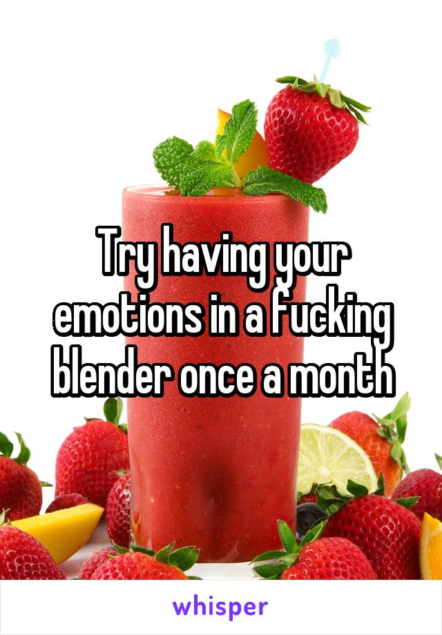 Try having your emotions in a fucking blender once a month