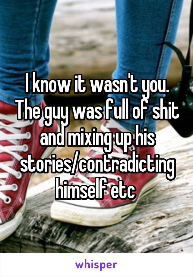 I know it wasn't you. The guy was full of shit and mixing up his stories/contradicting himself etc 