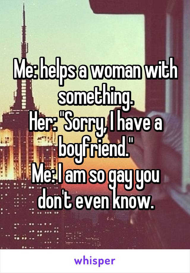 Me: helps a woman with something.
Her: "Sorry, I have a boyfriend."
Me: I am so gay you don't even know.