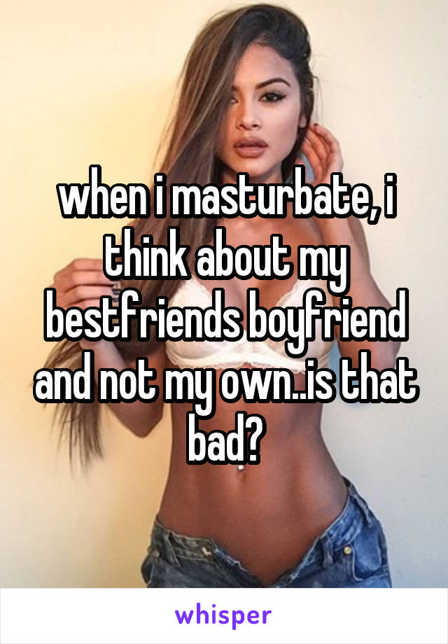 when i masturbate, i think about my bestfriends boyfriend and not my own..is that bad?