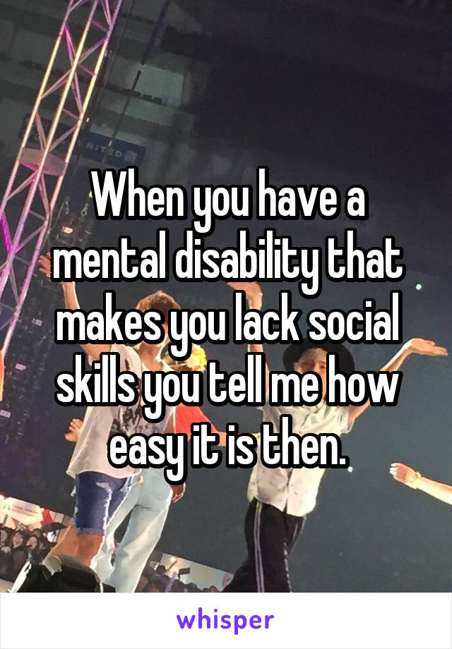 When you have a mental disability that makes you lack social skills you tell me how easy it is then.