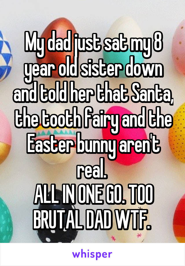 My dad just sat my 8 year old sister down and told her that Santa, the tooth fairy and the Easter bunny aren't real. 
ALL IN ONE GO. TOO BRUTAL DAD WTF. 