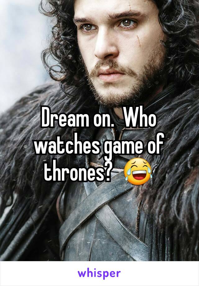 Dream on.  Who watches game of thrones?  😂