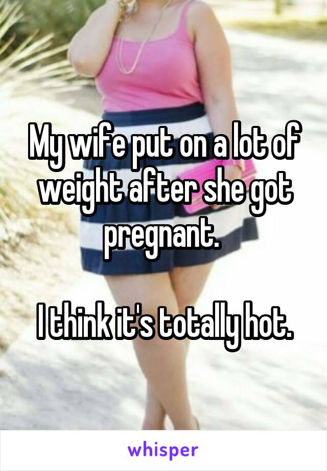 My wife put on a lot of weight after she got pregnant. 

I think it's totally hot.