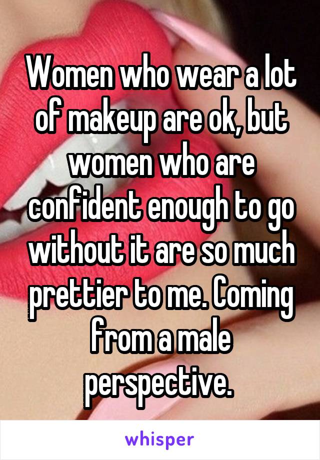 Women who wear a lot of makeup are ok, but women who are confident enough to go without it are so much prettier to me. Coming from a male perspective. 