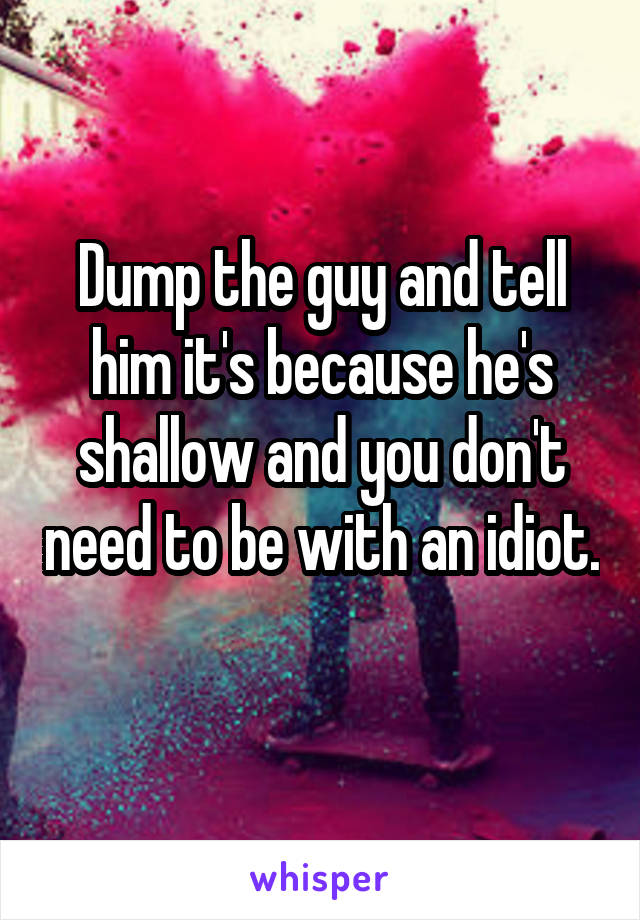 Dump the guy and tell him it's because he's shallow and you don't need to be with an idiot. 