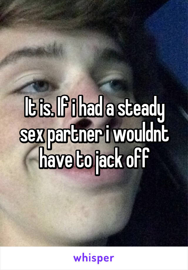 It is. If i had a steady sex partner i wouldnt have to jack off