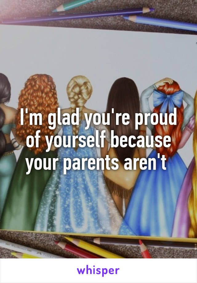 I'm glad you're proud of yourself because your parents aren't 