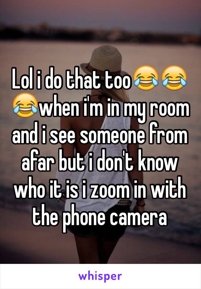 Lol i do that too😂😂😂when i'm in my room and i see someone from afar but i don't know who it is i zoom in with the phone camera