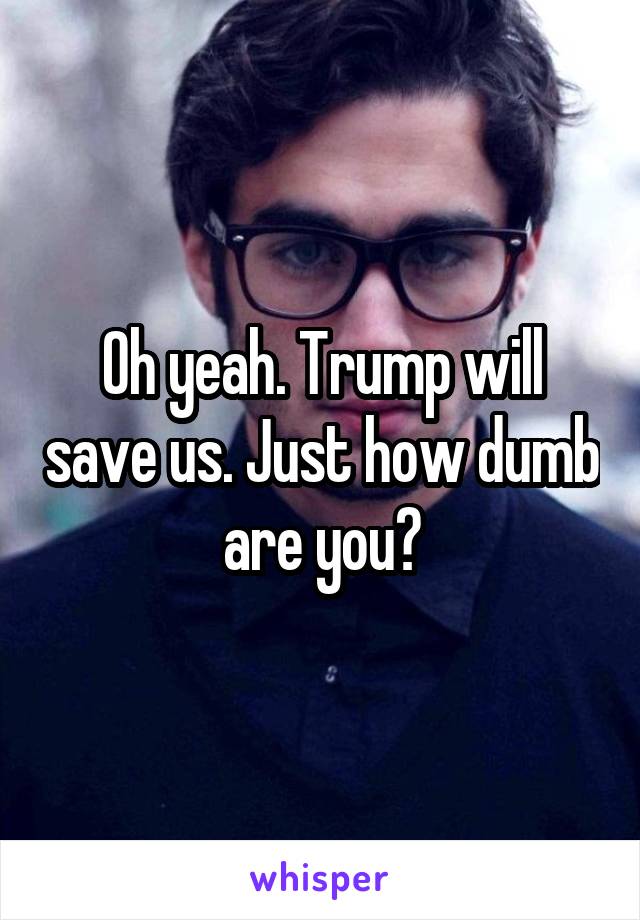 Oh yeah. Trump will save us. Just how dumb are you?