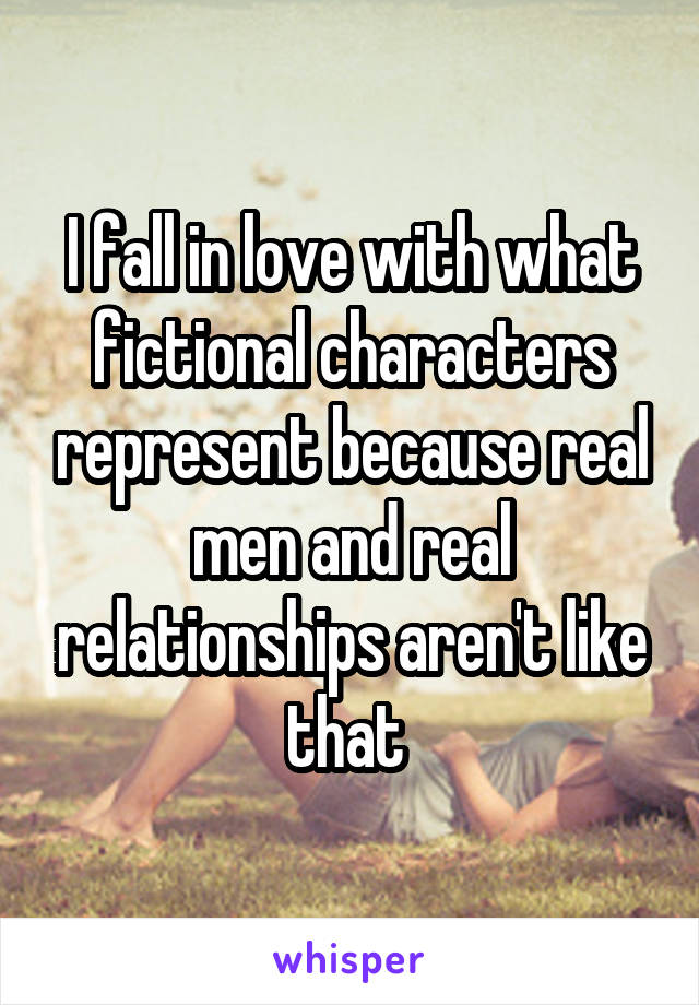 I fall in love with what fictional characters represent because real men and real relationships aren't like that 