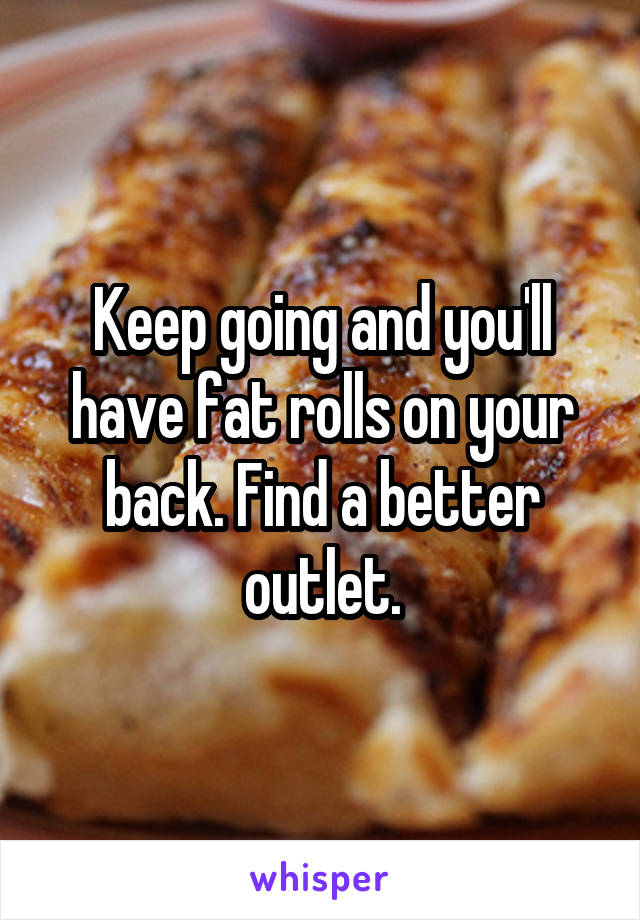 Keep going and you'll have fat rolls on your back. Find a better outlet.