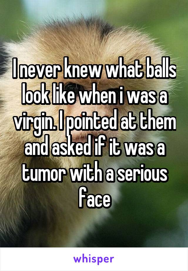 I never knew what balls look like when i was a virgin. I pointed at them and asked if it was a tumor with a serious face