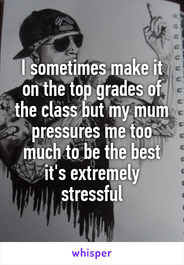 I sometimes make it on the top grades of the class but my mum pressures me too much to be the best it's extremely stressful