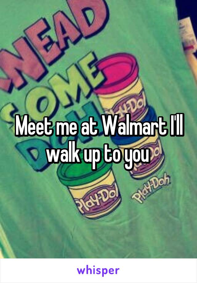 Meet me at Walmart I'll walk up to you 
