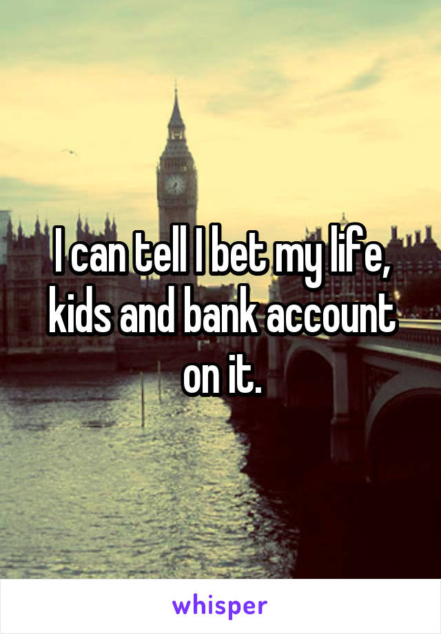 I can tell I bet my life, kids and bank account on it.