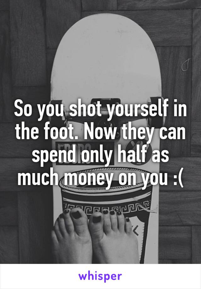 So you shot yourself in the foot. Now they can spend only half as much money on you :(