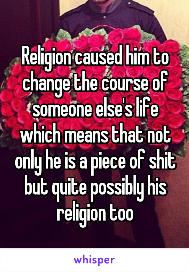 Religion caused him to change the course of someone else's life which means that not only he is a piece of shit but quite possibly his religion too