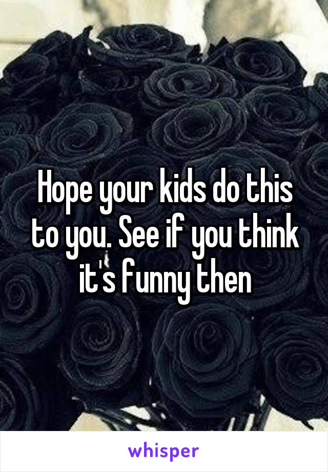 Hope your kids do this to you. See if you think it's funny then