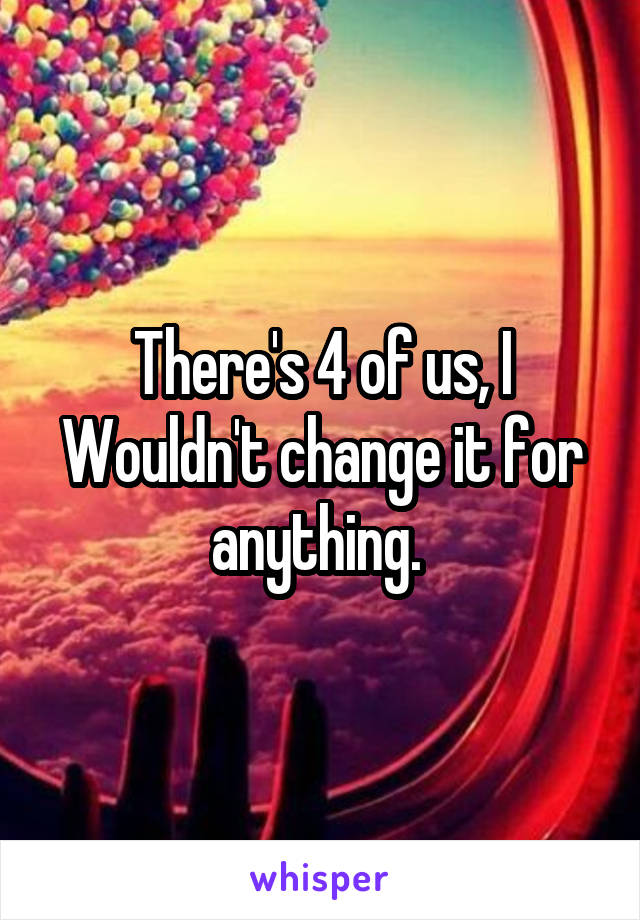 There's 4 of us, I
Wouldn't change it for anything. 