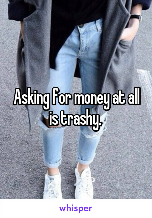 Asking for money at all is trashy. 