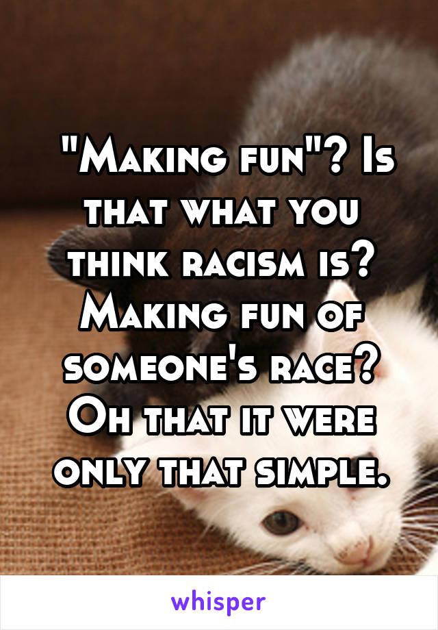  "Making fun"? Is that what you think racism is? Making fun of someone's race? Oh that it were only that simple.