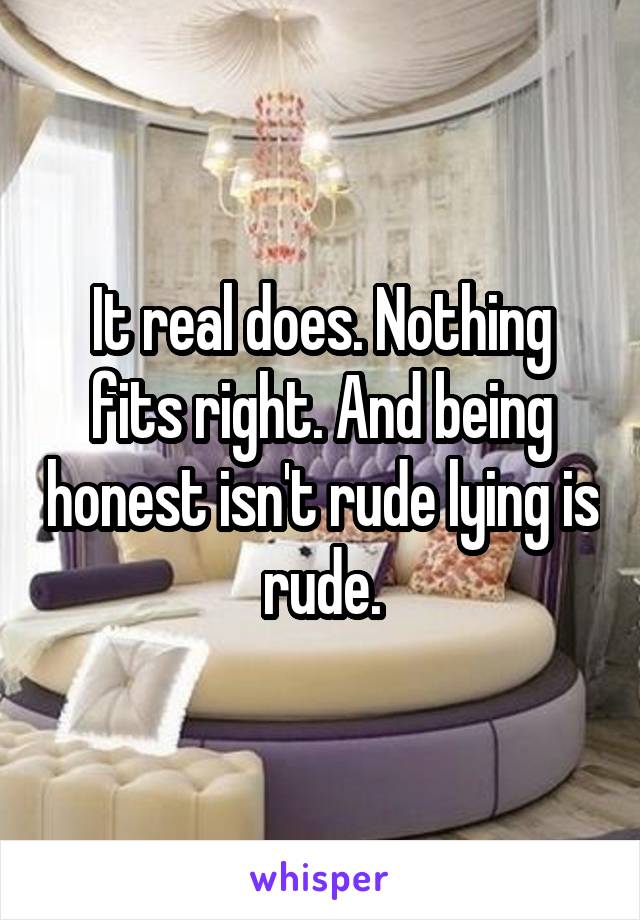 It real does. Nothing fits right. And being honest isn't rude lying is rude.