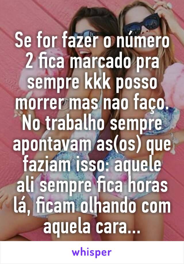 Se for fazer o número 2 fica marcado pra sempre kkk posso morrer mas nao faço.  No trabalho sempre  apontavam as(os) que faziam isso: aquele ali sempre fica horas lá, ficam olhando com aquela cara...